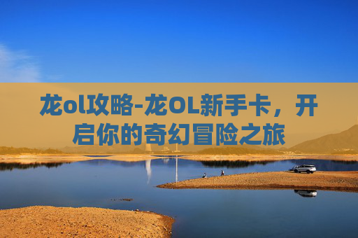 龙ol攻略-龙OL新手卡，开启你的奇幻冒险之旅