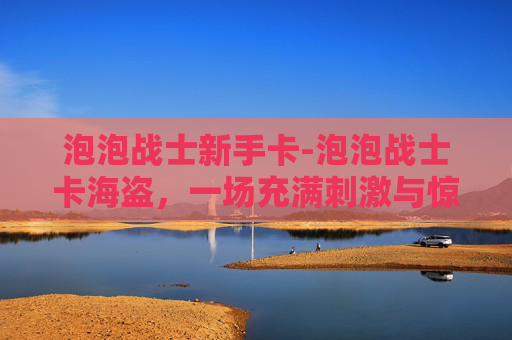 泡泡战士新手卡-泡泡战士卡海盗,一场充满刺激与惊喜的冒险之旅 泡泡战士新手卡-泡泡战士卡海盗,一场充满刺激与惊喜的冒险之旅