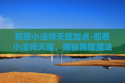 邪恶小法师天赋加点-邪恶小法师天赋，揭秘黑暗魔法的神秘力量