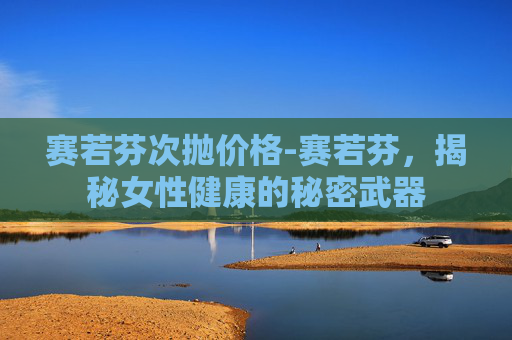 赛若芬次抛价格-赛若芬，揭秘女性健康的秘密武器