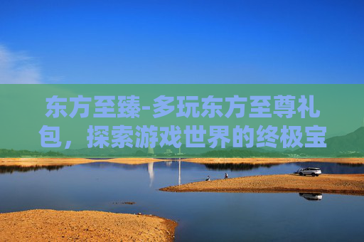 东方至臻-多玩东方至尊礼包，探索游戏世界的终极宝藏