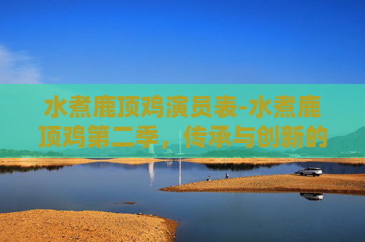 水煮鹿顶鸡演员表-水煮鹿顶鸡第二季，传承与创新的味蕾之旅