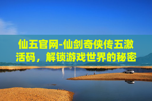 仙五官网-仙剑奇侠传五激活码，解锁游戏世界的秘密钥匙
