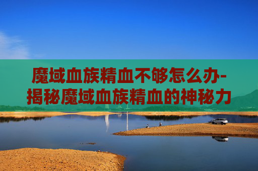魔域血族精血不够怎么办-揭秘魔域血族精血的神秘力量