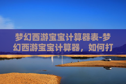 梦幻西游宝宝计算器表-梦幻西游宝宝计算器，如何打造你的梦幻团队？
