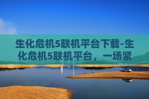 生化危机5联机平台下载-生化危机5联机平台，一场紧张刺激的生化战争