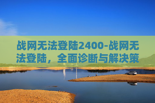 战网无法登陆2400-战网无法登陆,全面诊断与解决策略 战网无法登陆2400-战网无法登陆,全面诊断与解决策略