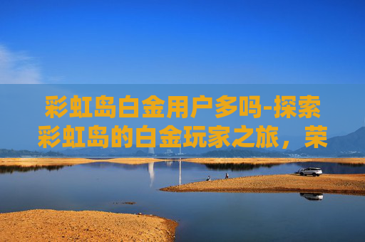 彩虹岛白金用户多吗-探索彩虹岛的白金玩家之旅，荣耀与挑战