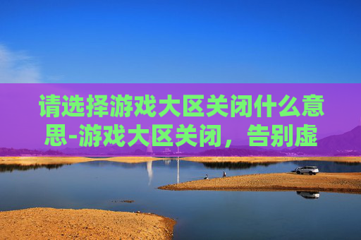 请选择游戏大区关闭什么意思-游戏大区关闭，告别虚拟世界的最后时刻