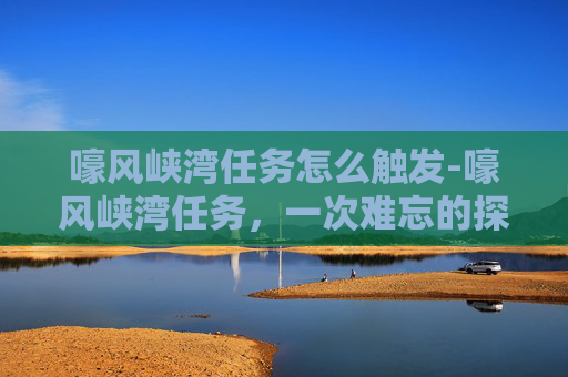 嚎风峡湾任务怎么触发-嚎风峡湾任务，一次难忘的探险经历