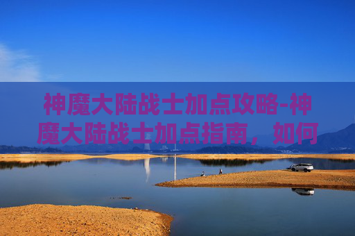 神魔大陆战士加点攻略-神魔大陆战士加点指南，如何最大化你的战斗力