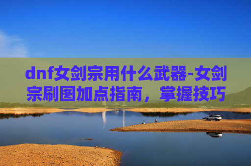 dnf女剑宗用什么武器-女剑宗刷图加点指南，掌握技巧，提升效率