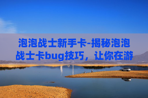 泡泡战士新手卡-揭秘泡泡战士卡bug技巧，让你在游戏中轻松取胜！