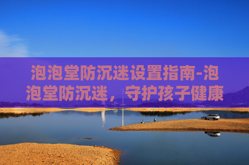 泡泡堂防沉迷设置指南-泡泡堂防沉迷，守护孩子健康成长的防线
