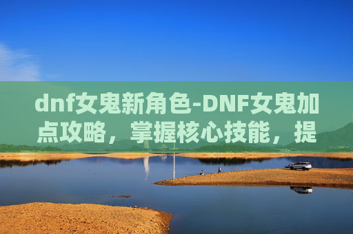 dnf女鬼新角色-DNF女鬼加点攻略，掌握核心技能，提升战斗效率