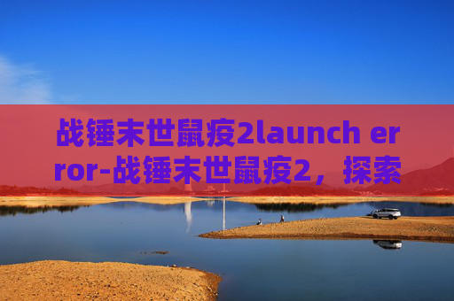战锤末世鼠疫2launch error-战锤末世鼠疫2,探索末世中的新希望 战锤末世鼠疫2launch error-战锤末世鼠疫2,探索末世中的新希望