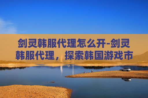 剑灵韩服代理怎么开-剑灵韩服代理，探索韩国游戏市场的独特魅力
