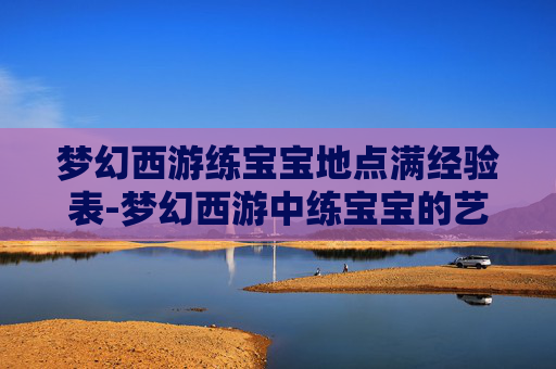 梦幻西游练宝宝地点满经验表-梦幻西游中练宝宝的艺术，策略与技巧