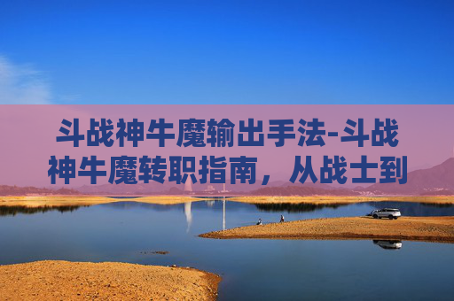斗战神牛魔输出手法-斗战神牛魔转职指南，从战士到霸主的华丽转变