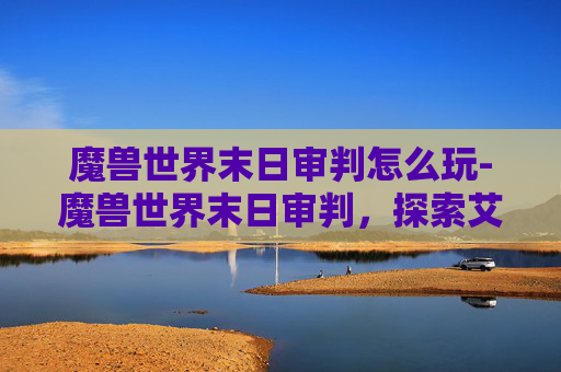魔兽世界末日审判怎么玩-魔兽世界末日审判，探索艾泽拉斯的终极命运