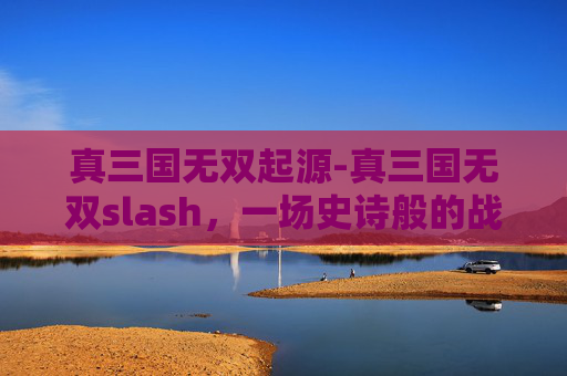 真三国无双起源-真三国无双slash，一场史诗般的战斗盛宴