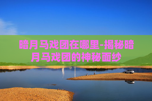 暗月马戏团在哪里-揭秘暗月马戏团的神秘面纱 暗月马戏团在哪里-揭秘暗月马戏团的神秘面纱