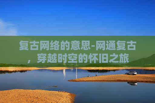 复古网络的意思-网通复古，穿越时空的怀旧之旅