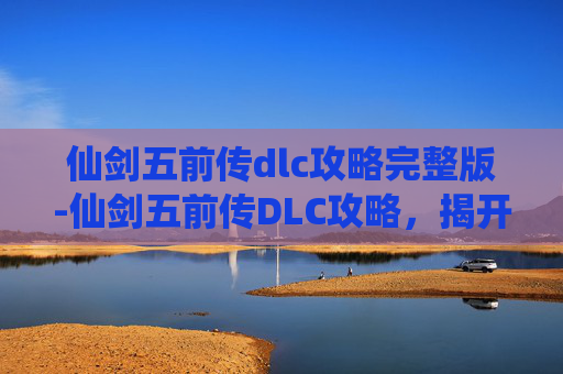 仙剑五前传dlc攻略完整版-仙剑五前传DLC攻略,揭开隐藏的秘密,解锁全新剧情 仙剑五前传dlc攻略完整版-仙剑五前传DLC攻略,揭开隐藏的秘密,解锁全新剧情