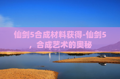仙剑5合成材料获得-仙剑5，合成艺术的奥秘