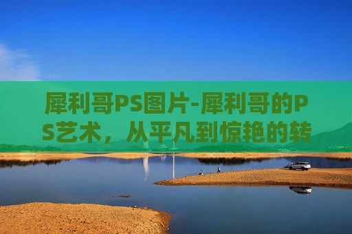 犀利哥PS图片-犀利哥的PS艺术，从平凡到惊艳的转变