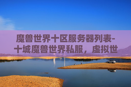 魔兽世界十区服务器列表-十城魔兽世界私服，虚拟世界的奇幻之旅