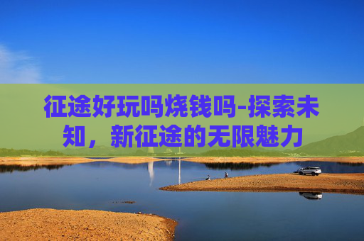 征途好玩吗烧钱吗-探索未知，新征途的无限魅力