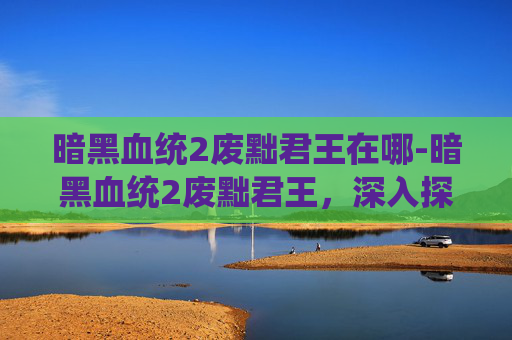 暗黑血统2废黜君王在哪-暗黑血统2废黜君王，深入探索游戏内隐藏的阴谋与挑战