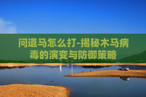 问道马怎么打-揭秘木马病毒的演变与防御策略