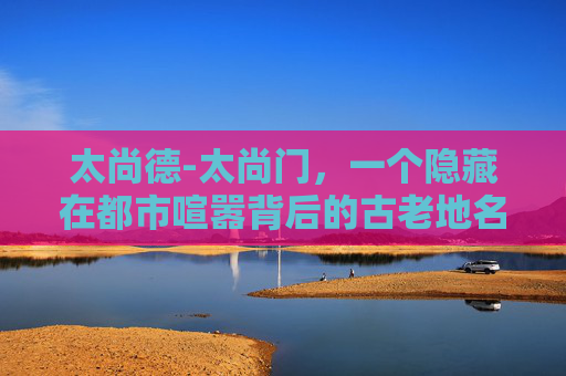 太尚德-太尚门，一个隐藏在都市喧嚣背后的古老地名，它如同一颗镶嵌在繁华都市中的璀璨明珠，静静地诉说着一段段古老的故事