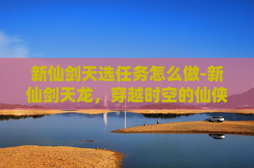 新仙剑天选任务怎么做-新仙剑天龙,穿越时空的仙侠传奇 新仙剑天选任务怎么做-新仙剑天龙,穿越时空的仙侠传奇