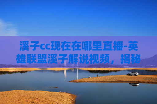 溪子cc现在在哪里直播-英雄联盟溪子解说视频，揭秘职业选手的战术与心理博弈