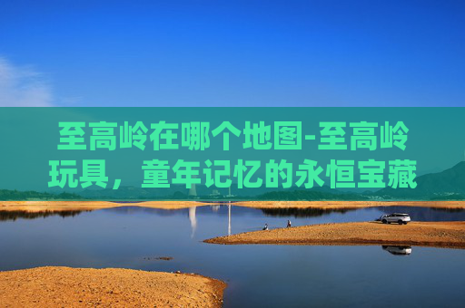至高岭在哪个地图-至高岭玩具,童年记忆的永恒宝藏 至高岭在哪个地图-至高岭玩具,童年记忆的永恒宝藏
