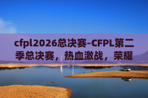 cfpl2026总决赛-CFPL第二季总决赛，热血激战，荣耀之战