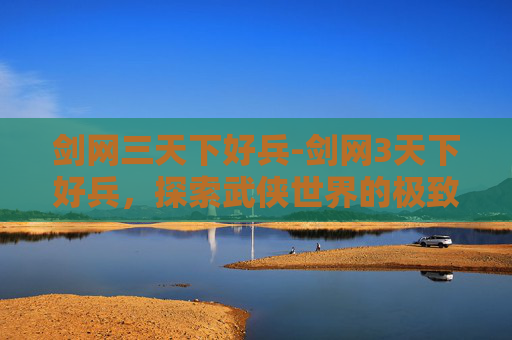 剑网三天下好兵-剑网3天下好兵，探索武侠世界的极致战斗美学