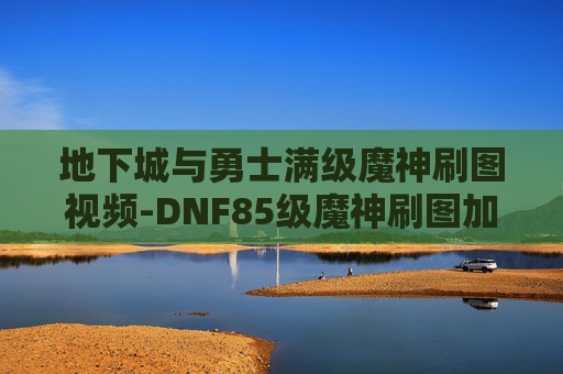 地下城与勇士满级魔神刷图视频-DNF85级魔神刷图加点指南