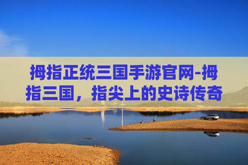 拇指正统三国手游官网-拇指三国，指尖上的史诗传奇