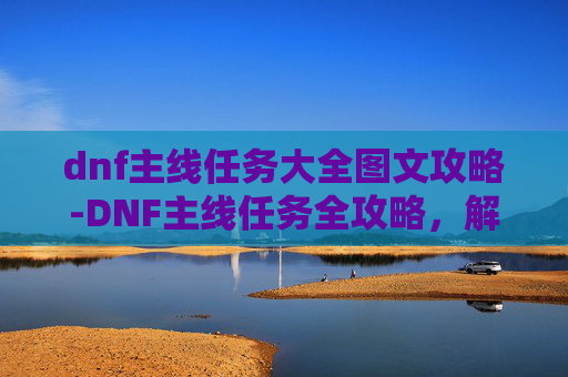 dnf主线任务大全图文攻略-DNF主线任务全攻略，解锁游戏深度与乐趣