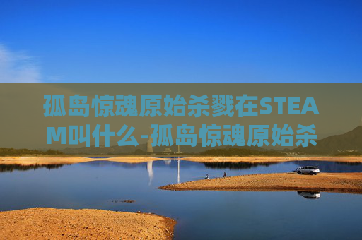 孤岛惊魂原始杀戮在STEAM叫什么-孤岛惊魂原始杀戮，探索人性的极限与生存之道