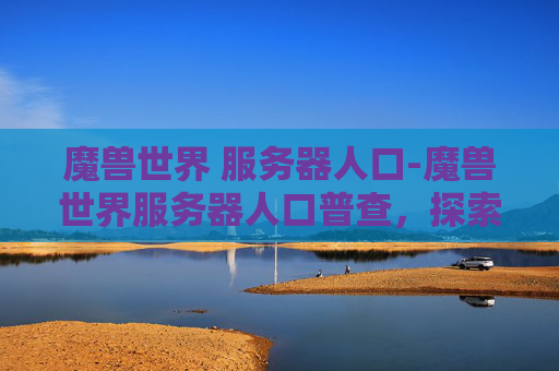 魔兽世界 服务器人口-魔兽世界服务器人口普查,探索虚拟世界的多样性与深度 魔兽世界 服务器人口-魔兽世界服务器人口普查,探索虚拟世界的多样性与深度
