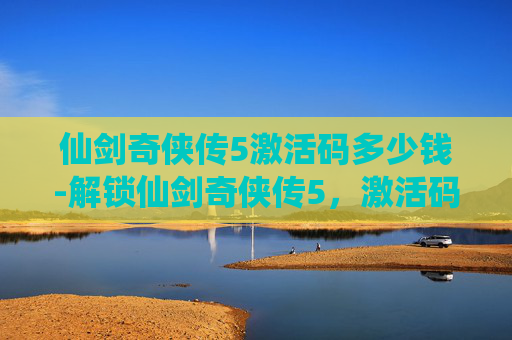 仙剑奇侠传5激活码多少钱-解锁仙剑奇侠传5，激活码的奥秘与获取指南