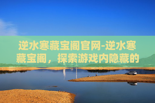 逆水寒藏宝阁官网-逆水寒藏宝阁，探索游戏内隐藏的财富与秘密