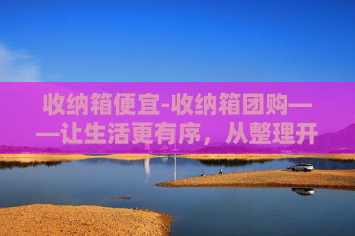 收纳箱便宜-收纳箱团购——让生活更有序，从整理开始