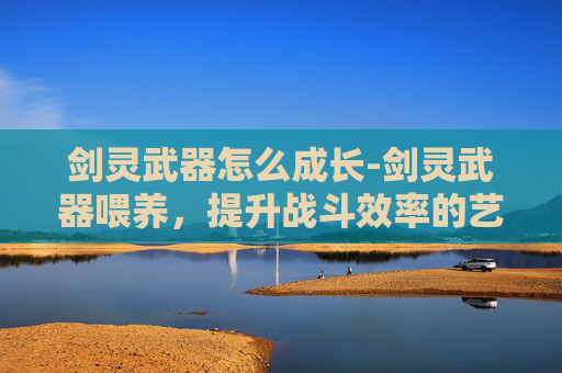 剑灵武器怎么成长-剑灵武器喂养，提升战斗效率的艺术