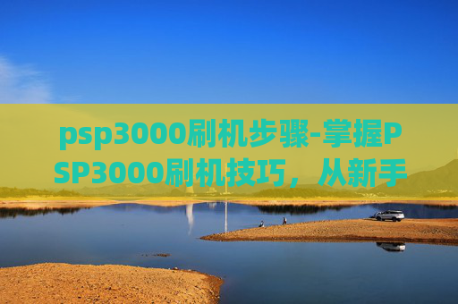 psp3000刷机步骤-掌握PSP3000刷机技巧，从新手到高手的进阶之路